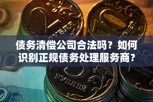 武汉债务清偿公司合法吗？如何识别正规债务处理服务商？