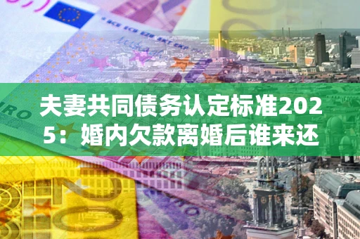 武汉夫妻共同债务认定标准2025:婚内欠款离婚后谁来还? 武汉夫妻共同债务认定标准2025:婚内欠款离婚后谁来还?