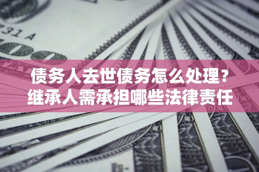 武汉债务人去世债务怎么处理？继承人需承担哪些法律责任？