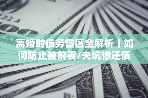 武汉离婚时债务雷区全解析｜如何防止被前妻/夫坑惨还债？